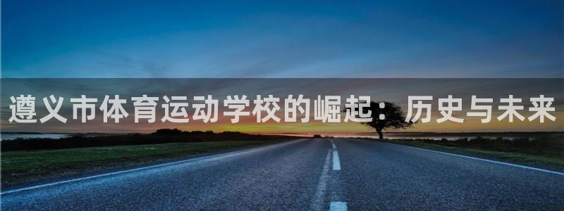 利记官网下载平台注册流程视频：遵义市体育运动学校的崛起：历史